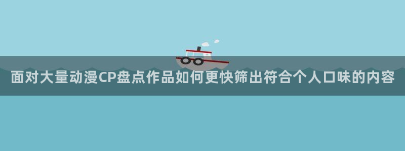 omofun全集在线观看：面对大量动漫CP盘点作品如何更快筛出符合个人口味的内容