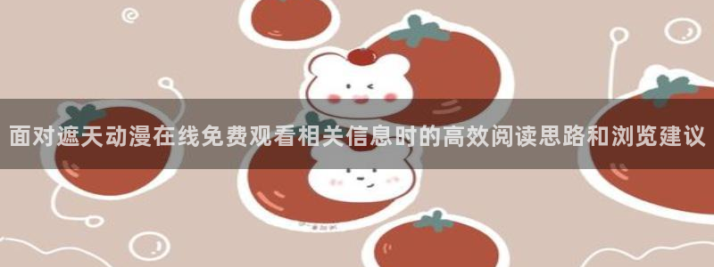 omofun追番动漫：面对遮天动漫在线免费观看相关信息时的高效阅读思路和浏览建议
