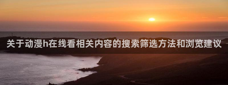omofun网页版免费观看：关于动漫h在线看相关内容的搜索筛选方法和浏览建议